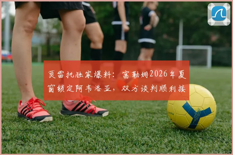 莫雷托独家爆料：富勒姆2026年夏窗锁定阿韦洛亚，双方谈判顺利接近达成协议，转会细节前瞻