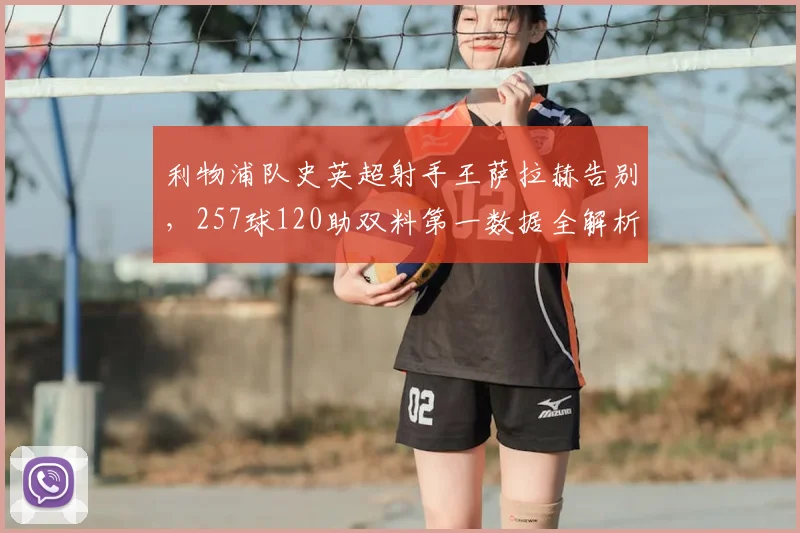 利物浦队史英超射手王萨拉赫告别，257球120助双料第一数据全解析