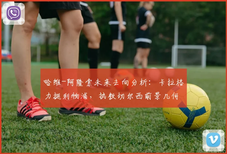 哈维-阿隆索未来去向分析：卡拉格力挺利物浦，执教切尔西前景几何？