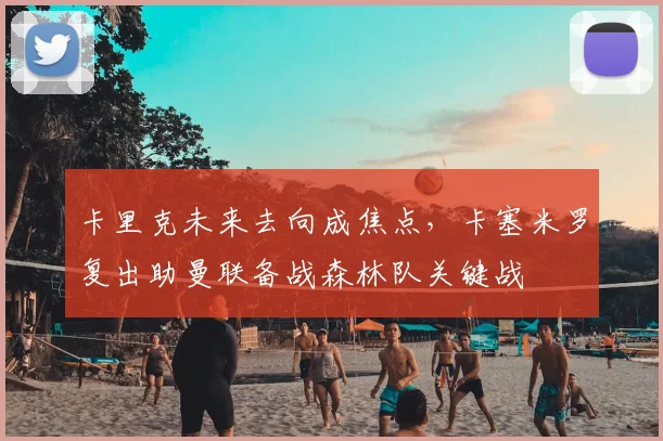 卡里克未来去向成焦点，卡塞米罗复出助曼联备战森林队关键战