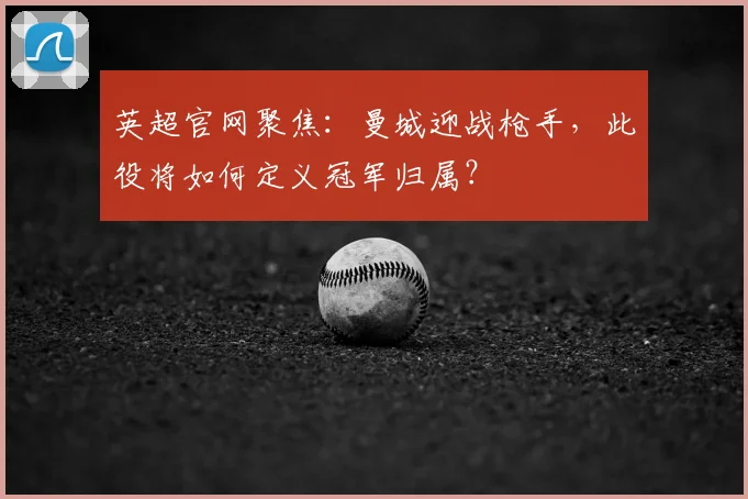英超官网聚焦：曼城迎战枪手，此役将如何定义冠军归属？