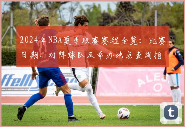 2024年NBA夏季联赛赛程全览：比赛日期、对阵球队及举办地点查询指南