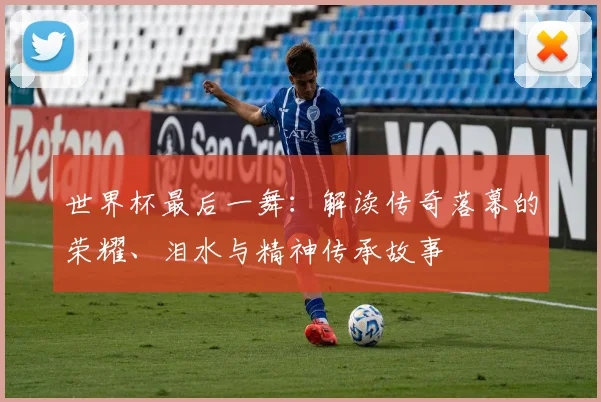 世界杯最后一舞：解读传奇落幕的荣耀、泪水与精神传承故事