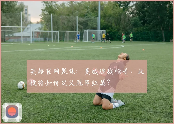 英超官网聚焦：曼城迎战枪手，此役将如何定义冠军归属？