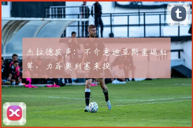 杰拉德发声：不介意迪亚斯重返红军，力荐奥利塞来投