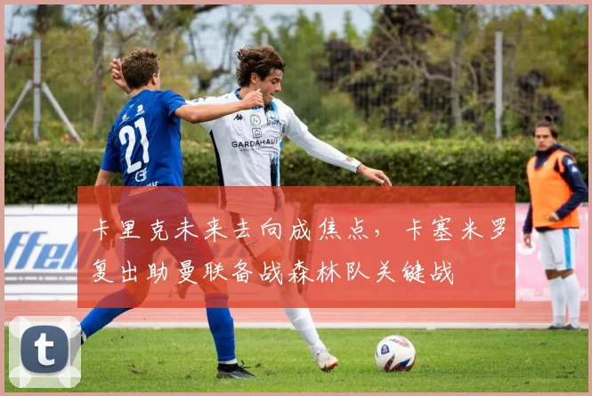 卡里克未来去向成焦点，卡塞米罗复出助曼联备战森林队关键战