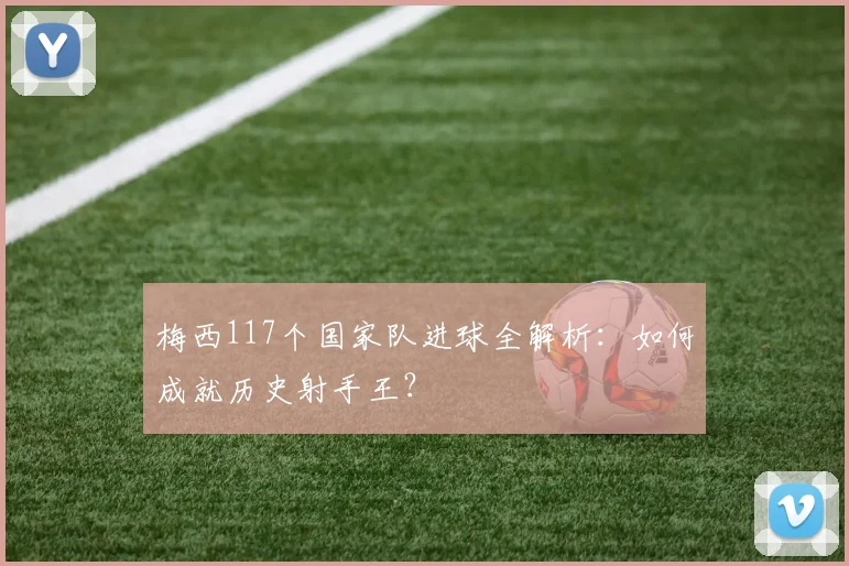 梅西117个国家队进球全解析:如何成就历史射手王?