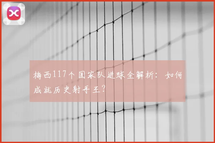 梅西117个国家队进球全解析:如何成就历史射手王?