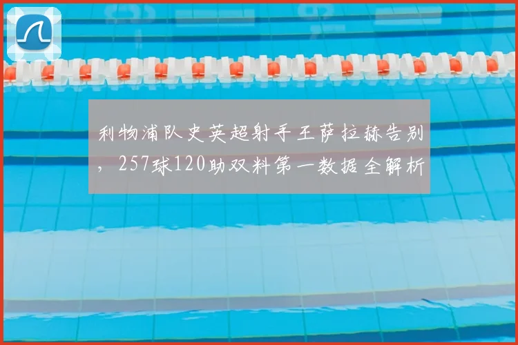 利物浦队史英超射手王萨拉赫告别，257球120助双料第一数据全解析